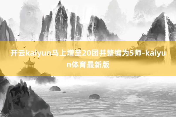 开云kaiyun马上增至20团并整编为5师-kaiyun体育最新版