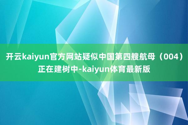 开云kaiyun官方网站疑似中国第四艘航母（004）正在建树中-kaiyun体育最新版
