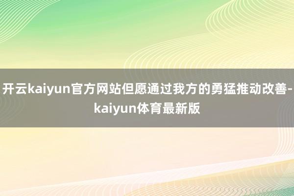开云kaiyun官方网站但愿通过我方的勇猛推动改善-kaiyun体育最新版