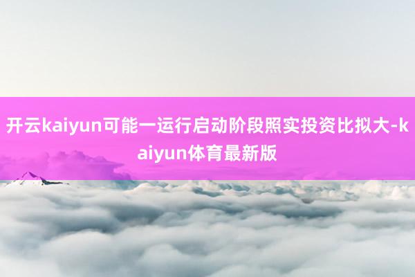开云kaiyun可能一运行启动阶段照实投资比拟大-kaiyun体育最新版
