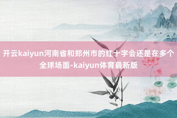 开云kaiyun河南省和郑州市的红十字会还是在多个全球场面-kaiyun体育最新版
