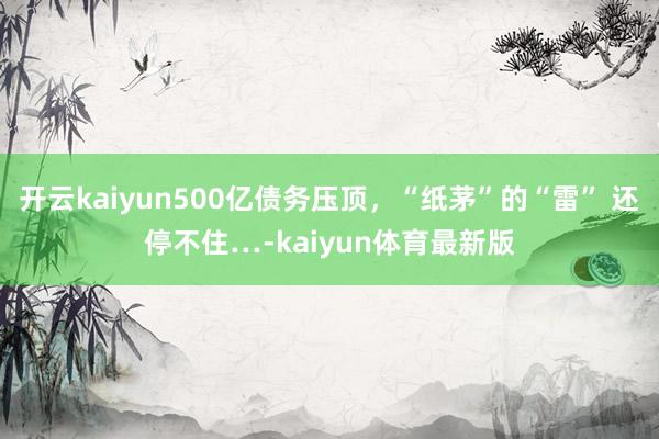 开云kaiyun500亿债务压顶，“纸茅”的“雷” 还停不住…-kaiyun体育最新版