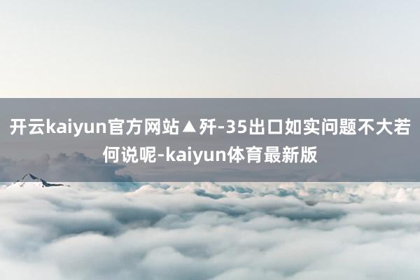 开云kaiyun官方网站▲歼-35出口如实问题不大若何说呢-kaiyun体育最新版