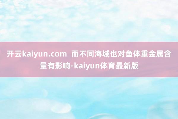 开云kaiyun.com  而不同海域也对鱼体重金属含量有影响-kaiyun体育最新版