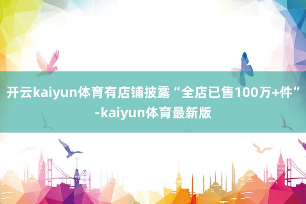 开云kaiyun体育有店铺披露“全店已售100万+件”-kaiyun体育最新版