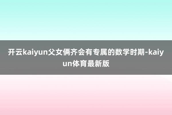 开云kaiyun父女俩齐会有专属的数学时期-kaiyun体育最新版