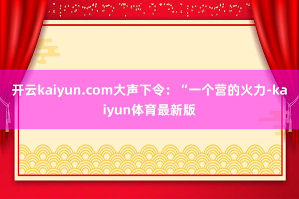 开云kaiyun.com大声下令：“一个营的火力-kaiyun体育最新版