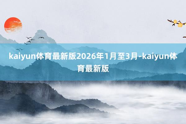 kaiyun体育最新版2026年1月至3月-kaiyun体育最新版