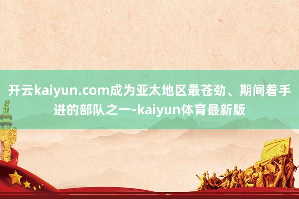 开云kaiyun.com成为亚太地区最苍劲、期间着手进的部队之一-kaiyun体育最新版