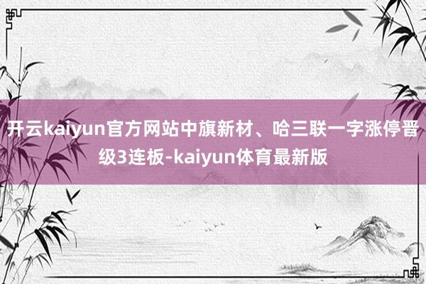 开云kaiyun官方网站中旗新材、哈三联一字涨停晋级3连板-kaiyun体育最新版