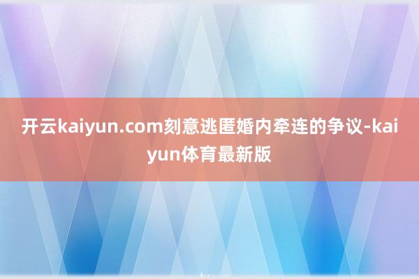 开云kaiyun.com刻意逃匿婚内牵连的争议-kaiyun体育最新版