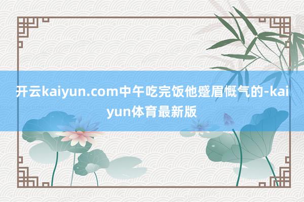 开云kaiyun.com中午吃完饭他蹙眉慨气的-kaiyun体育最新版