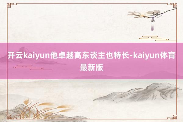 开云kaiyun他卓越高东谈主也特长-kaiyun体育最新版