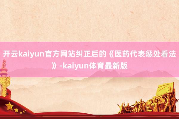 开云kaiyun官方网站纠正后的《医药代表惩处看法》-kaiyun体育最新版