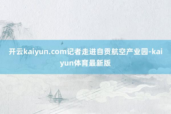 开云kaiyun.com记者走进自贡航空产业园-kaiyun体育最新版
