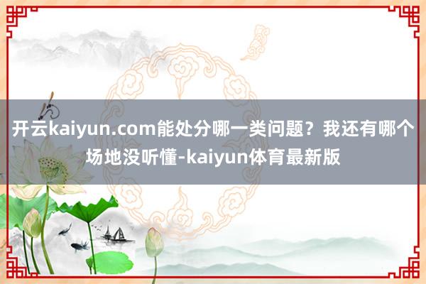 开云kaiyun.com能处分哪一类问题？我还有哪个场地没听懂-kaiyun体育最新版