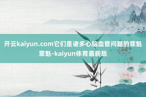 开云kaiyun.com它们是诸多心脑血管问题的罪魁罪魁-kaiyun体育最新版