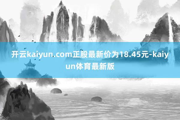 开云kaiyun.com正股最新价为18.45元-kaiyun体育最新版