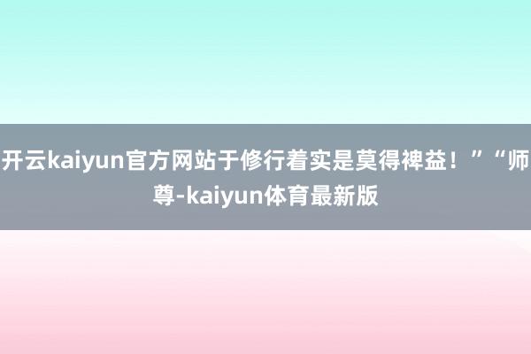 开云kaiyun官方网站于修行着实是莫得裨益！”“师尊-kaiyun体育最新版