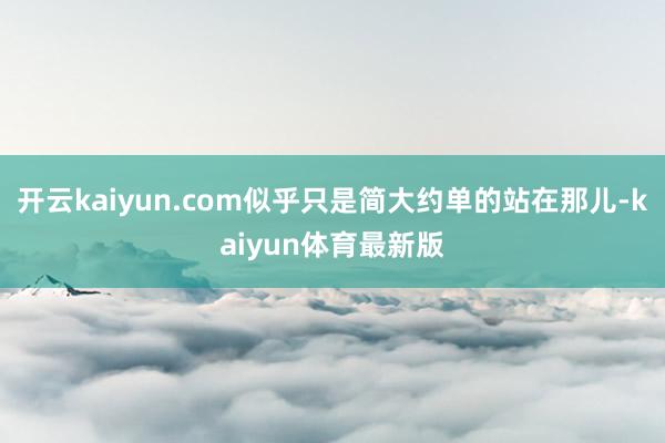 开云kaiyun.com似乎只是简大约单的站在那儿-kaiyun体育最新版