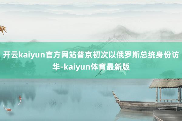 开云kaiyun官方网站普京初次以俄罗斯总统身份访华-kaiyun体育最新版