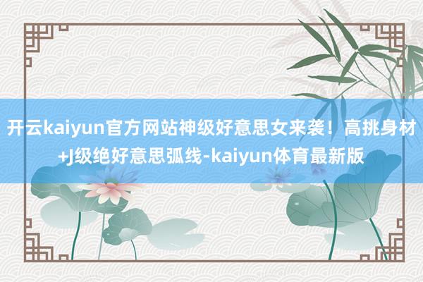 开云kaiyun官方网站神级好意思女来袭！高挑身材+J级绝好意思弧线-kaiyun体育最新版