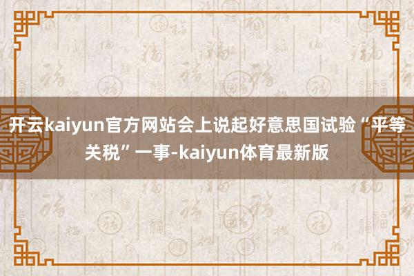 开云kaiyun官方网站会上说起好意思国试验“平等关税”一事-kaiyun体育最新版