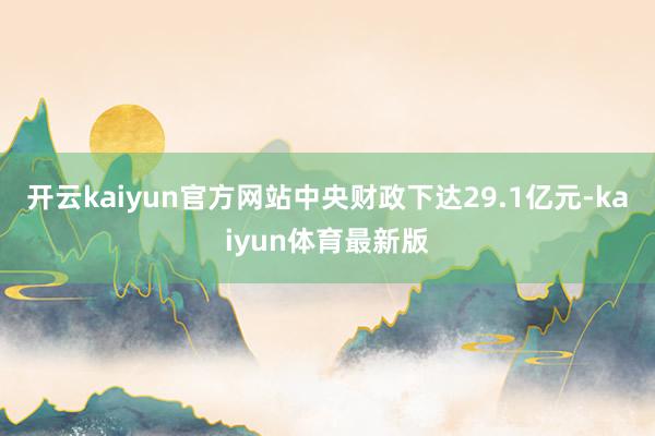 开云kaiyun官方网站中央财政下达29.1亿元-kaiyun体育最新版