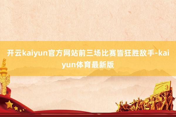 开云kaiyun官方网站前三场比赛皆狂胜敌手-kaiyun体育最新版