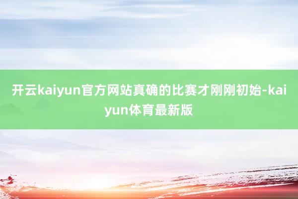 开云kaiyun官方网站真确的比赛才刚刚初始-kaiyun体育最新版