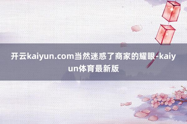 开云kaiyun.com当然迷惑了商家的耀眼-kaiyun体育最新版