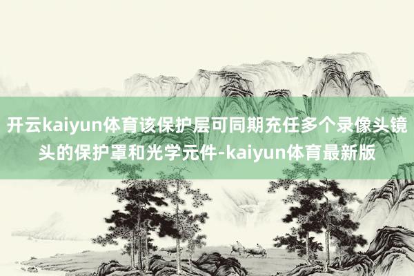 开云kaiyun体育该保护层可同期充任多个录像头镜头的保护罩和光学元件-kaiyun体育最新版
