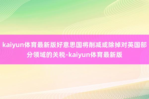 kaiyun体育最新版好意思国将削减或除掉对英国部分领域的关税-kaiyun体育最新版