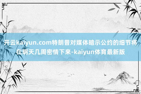 开云kaiyun.com特朗普对媒体暗示公约的细节将在明天几周密情下来-kaiyun体育最新版