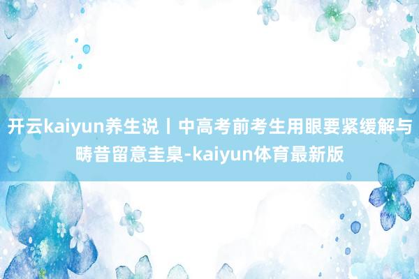 开云kaiyun养生说丨中高考前考生用眼要紧缓解与畴昔留意圭臬-kaiyun体育最新版