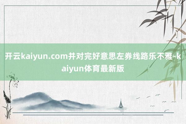 开云kaiyun.com并对完好意思左券线路乐不雅-kaiyun体育最新版