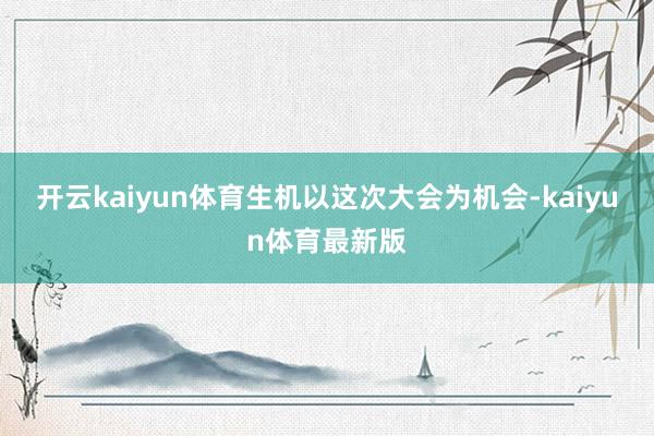 开云kaiyun体育生机以这次大会为机会-kaiyun体育最新版