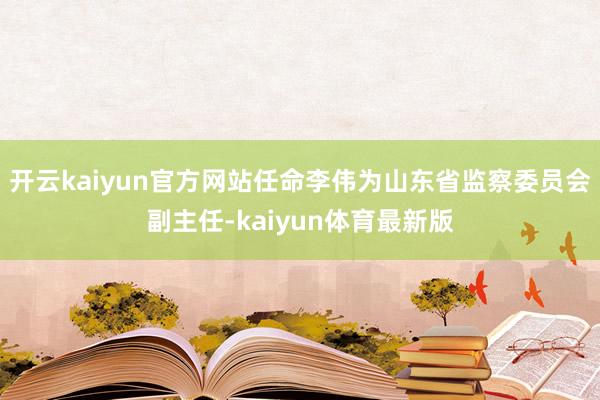 开云kaiyun官方网站任命李伟为山东省监察委员会副主任-kaiyun体育最新版