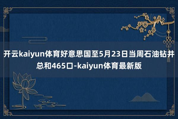 开云kaiyun体育好意思国至5月23日当周石油钻井总和465口-kaiyun体育最新版