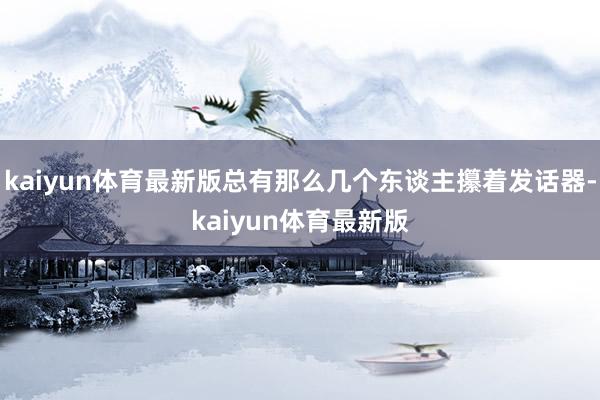 kaiyun体育最新版总有那么几个东谈主攥着发话器-kaiyun体育最新版