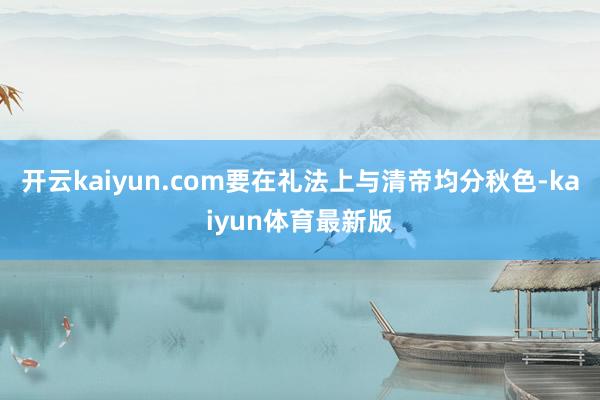 开云kaiyun.com要在礼法上与清帝均分秋色-kaiyun体育最新版