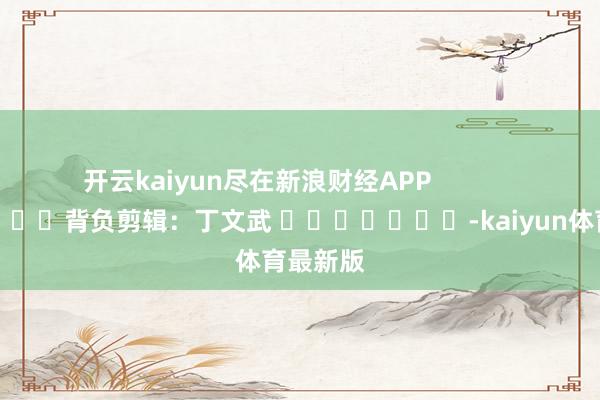 开云kaiyun尽在新浪财经APP 背负剪辑:丁文武 -kaiyun体育最新版