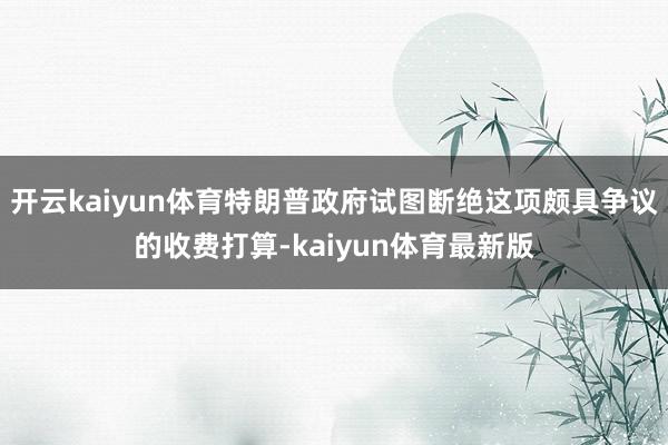 开云kaiyun体育特朗普政府试图断绝这项颇具争议的收费打算-kaiyun体育最新版