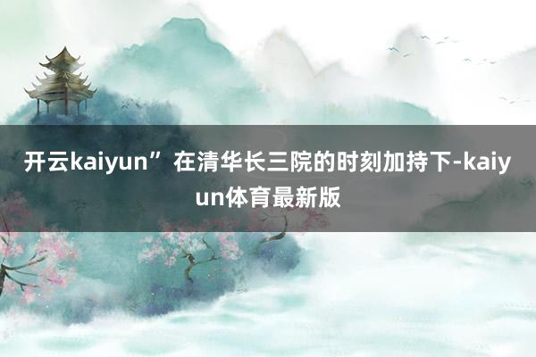 开云kaiyun” 在清华长三院的时刻加持下-kaiyun体育最新版