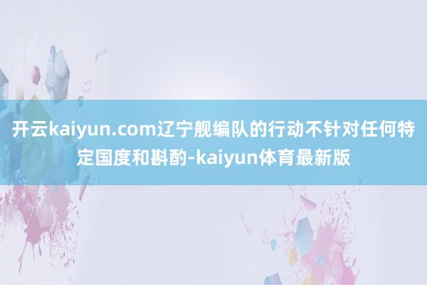 开云kaiyun.com辽宁舰编队的行动不针对任何特定国度和斟酌-kaiyun体育最新版