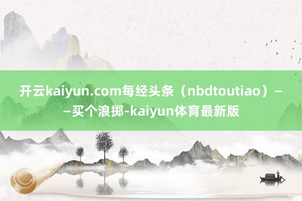 开云kaiyun.com每经头条（nbdtoutiao）——买个浪掷-kaiyun体育最新版