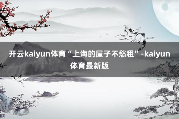 开云kaiyun体育“上海的屋子不愁租”-kaiyun体育最新版