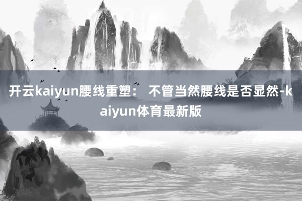 开云kaiyun腰线重塑： 不管当然腰线是否显然-kaiyun体育最新版