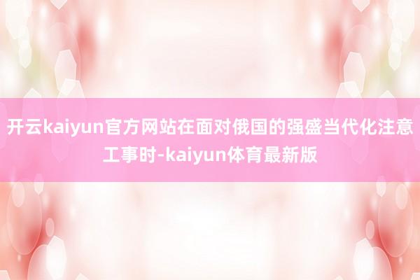 开云kaiyun官方网站在面对俄国的强盛当代化注意工事时-kaiyun体育最新版
