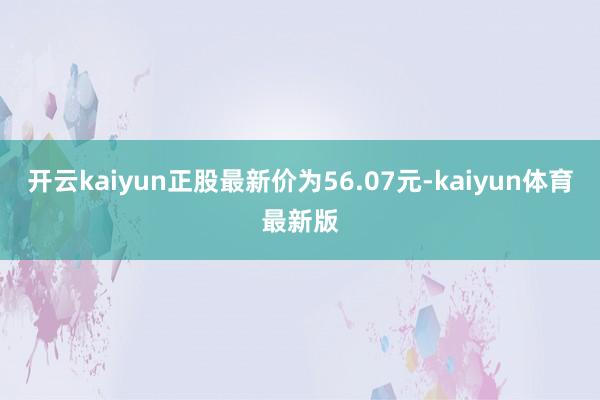 开云kaiyun正股最新价为56.07元-kaiyun体育最新版